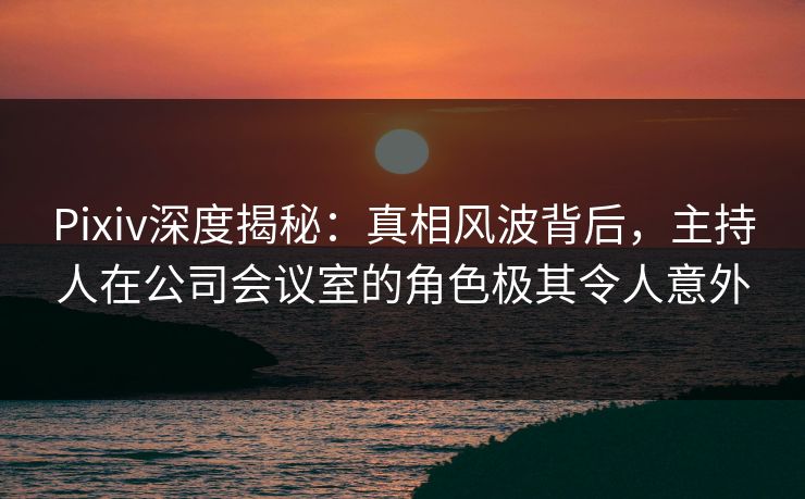 Pixiv深度揭秘：真相风波背后，主持人在公司会议室的角色极其令人意外