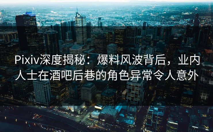 Pixiv深度揭秘：爆料风波背后，业内人士在酒吧后巷的角色异常令人意外