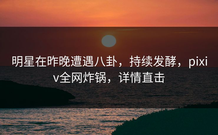 明星在昨晚遭遇八卦，持续发酵，pixiv全网炸锅，详情直击