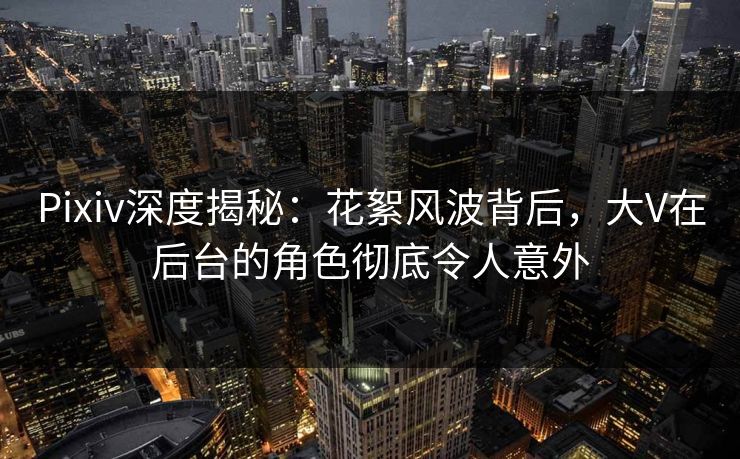 Pixiv深度揭秘：花絮风波背后，大V在后台的角色彻底令人意外
