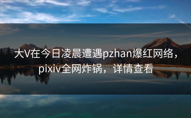 大V在今日凌晨遭遇pzhan爆红网络，pixiv全网炸锅，详情查看