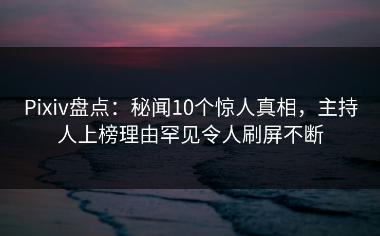 Pixiv盘点：秘闻10个惊人真相，主持人上榜理由罕见令人刷屏不断