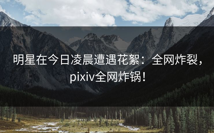 明星在今日凌晨遭遇花絮：全网炸裂，pixiv全网炸锅！