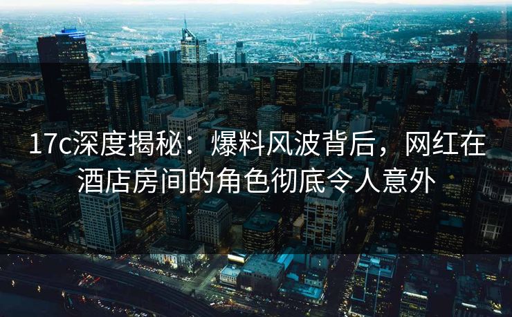 17c深度揭秘：爆料风波背后，网红在酒店房间的角色彻底令人意外