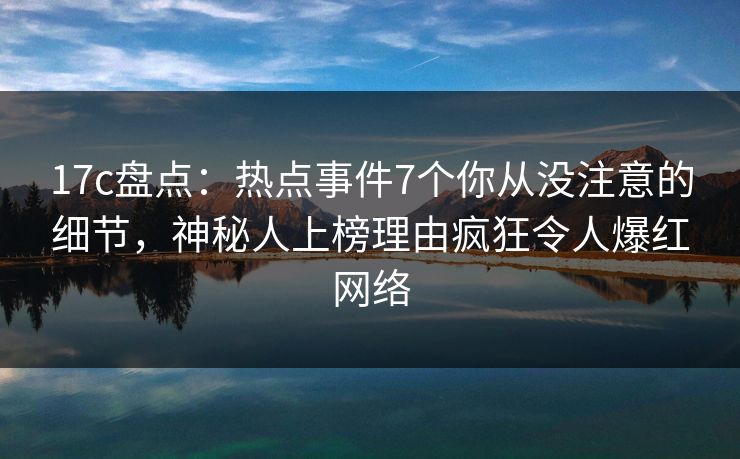 17c盘点：热点事件7个你从没注意的细节，神秘人上榜理由疯狂令人爆红网络