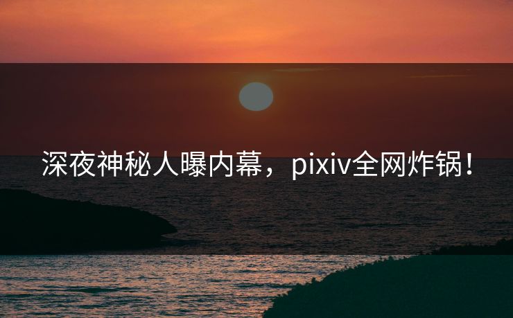深夜神秘人曝内幕，pixiv全网炸锅！