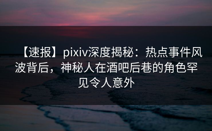 【速报】pixiv深度揭秘：热点事件风波背后，神秘人在酒吧后巷的角色罕见令人意外