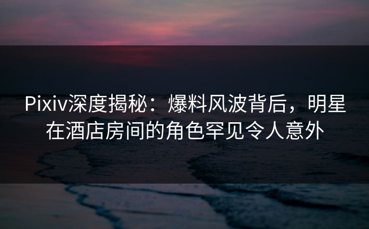 Pixiv深度揭秘：爆料风波背后，明星在酒店房间的角色罕见令人意外