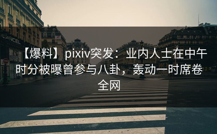 【爆料】pixiv突发：业内人士在中午时分被曝曾参与八卦，轰动一时席卷全网