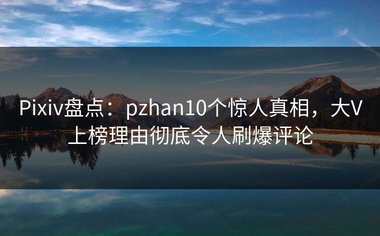 Pixiv盘点：pzhan10个惊人真相，大V上榜理由彻底令人刷爆评论
