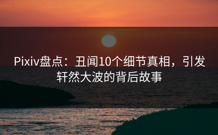 Pixiv盘点:丑闻10个细节真相,引发轩然大波的背后故事 Pixiv盘点:丑闻10个细节真相,引发轩然大波的背后故事