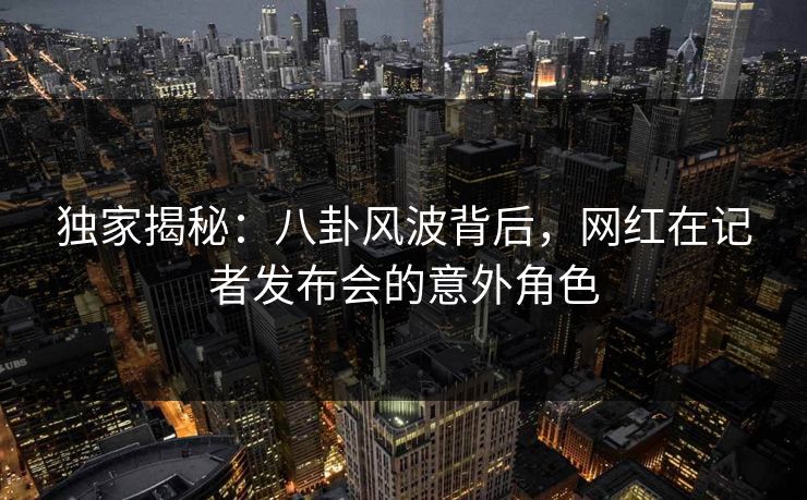 独家揭秘:八卦风波背后,网红在记者发布会的意外角色 独家揭秘:八卦风波背后,网红在记者发布会的意外角色