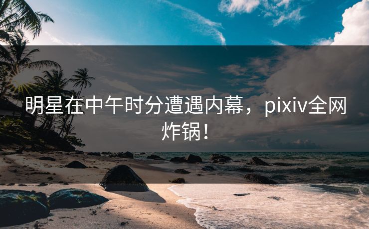 明星在中午时分遭遇内幕，pixiv全网炸锅！