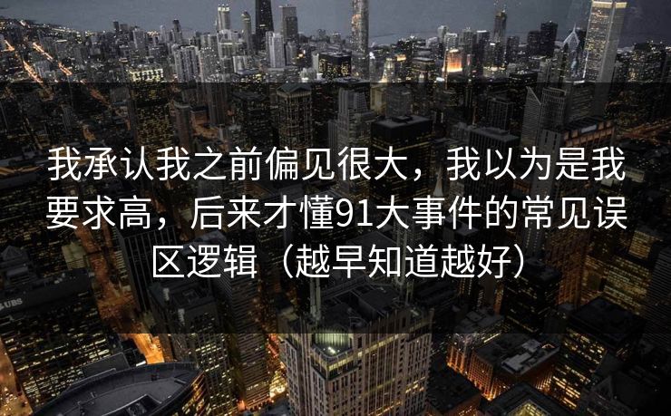 我承认我之前偏见很大，我以为是我要求高，后来才懂91大事件的常见误区逻辑（越早知道越好）
