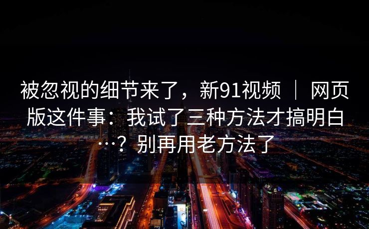 被忽视的细节来了，新91视频 ｜ 网页版这件事：我试了三种方法才搞明白…？别再用老方法了