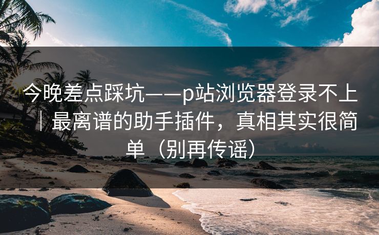 今晚差点踩坑——p站浏览器登录不上｜最离谱的助手插件，真相其实很简单（别再传谣）