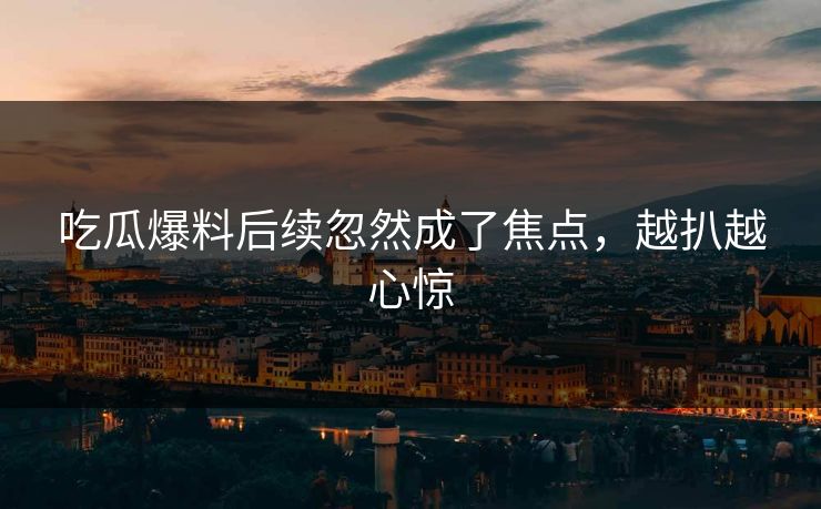 吃瓜爆料后续忽然成了焦点，越扒越心惊