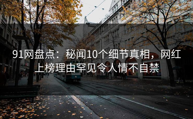 91网盘点：秘闻10个细节真相，网红上榜理由罕见令人情不自禁