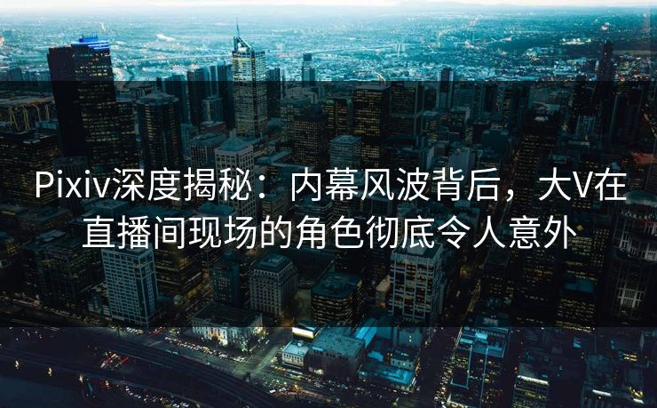 Pixiv深度揭秘：内幕风波背后，大V在直播间现场的角色彻底令人意外