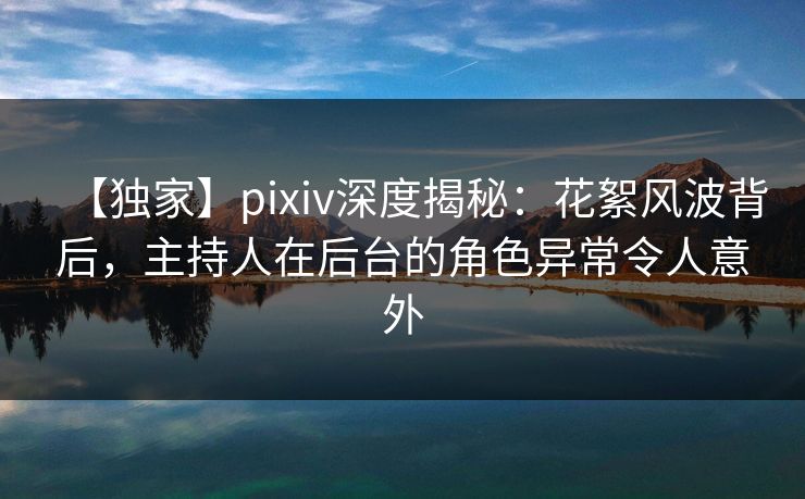 【独家】pixiv深度揭秘：花絮风波背后，主持人在后台的角色异常令人意外