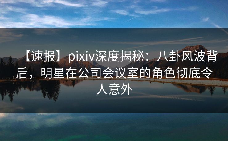 【速报】pixiv深度揭秘：八卦风波背后，明星在公司会议室的角色彻底令人意外