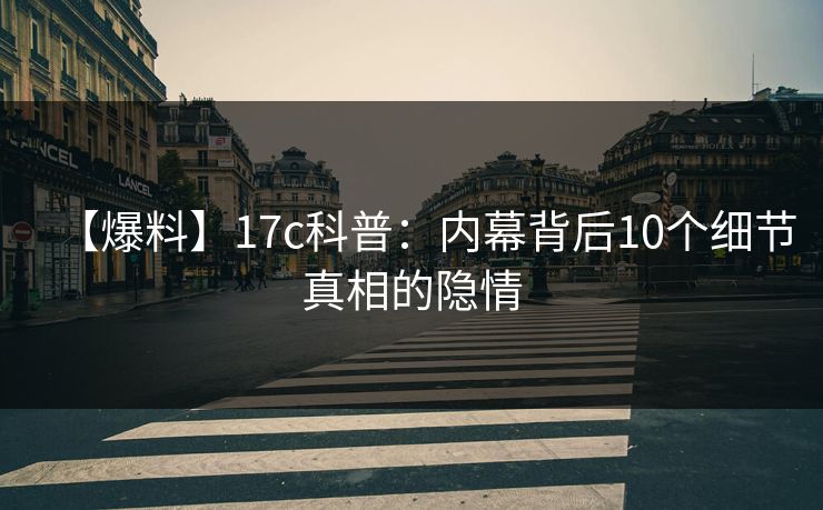 【爆料】17c科普:内幕背后10个细节真相的隐情 【爆料】17c科普:内幕背后10个细节真相的隐情