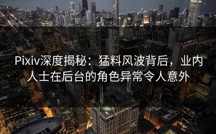 Pixiv深度揭秘：猛料风波背后，业内人士在后台的角色异常令人意外