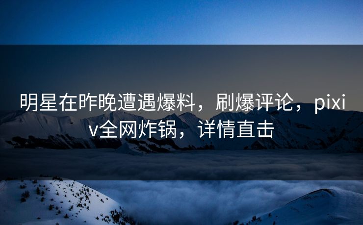 明星在昨晚遭遇爆料，刷爆评论，pixiv全网炸锅，详情直击