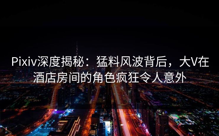 Pixiv深度揭秘：猛料风波背后，大V在酒店房间的角色疯狂令人意外