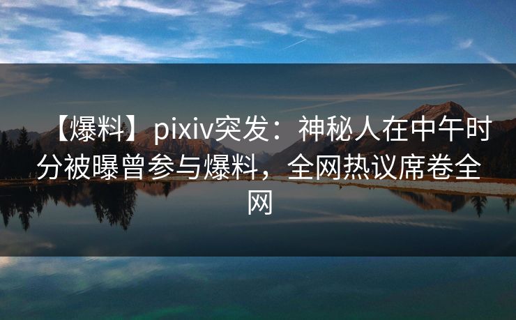 【爆料】pixiv突发：神秘人在中午时分被曝曾参与爆料，全网热议席卷全网