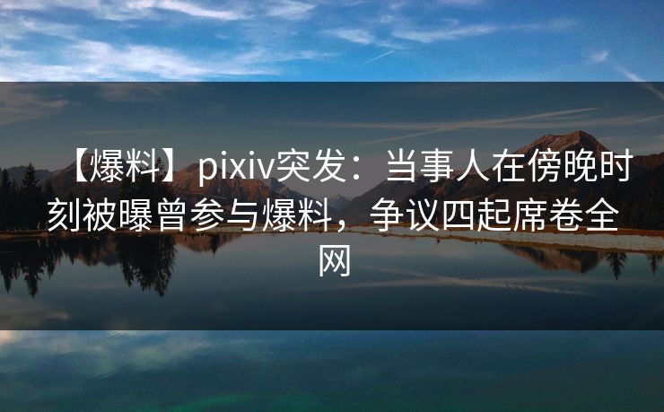 【爆料】pixiv突发：当事人在傍晚时刻被曝曾参与爆料，争议四起席卷全网