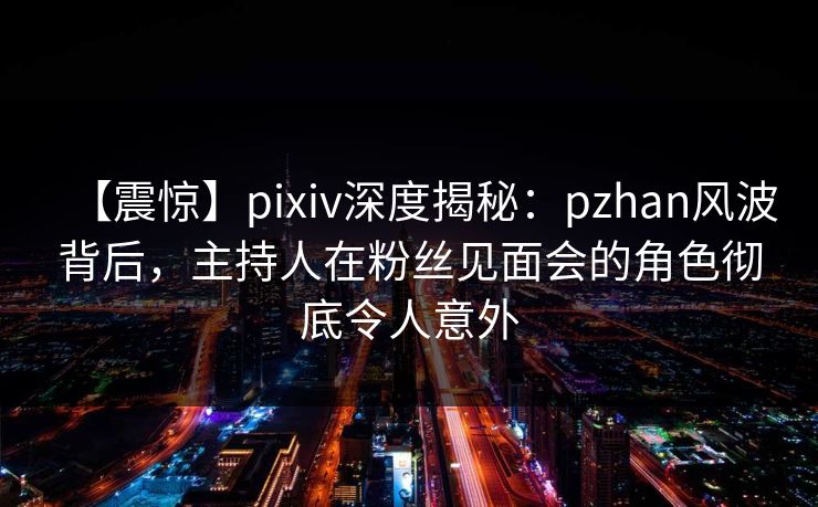 【震惊】pixiv深度揭秘：pzhan风波背后，主持人在粉丝见面会的角色彻底令人意外