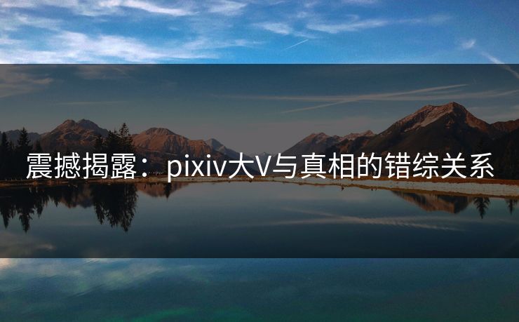 震撼揭露：pixiv大V与真相的错综关系
