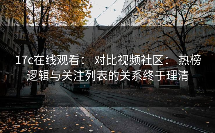 17c在线观看： 对比视频社区： 热榜逻辑与关注列表的关系终于理清