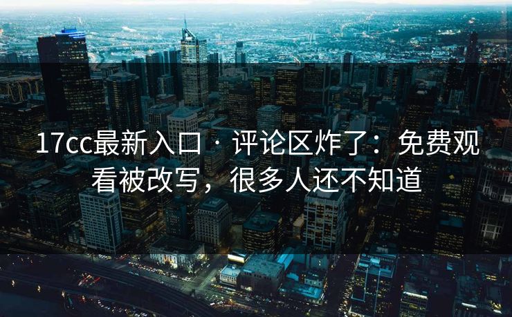 17cc最新入口 · 评论区炸了：免费观看被改写，很多人还不知道