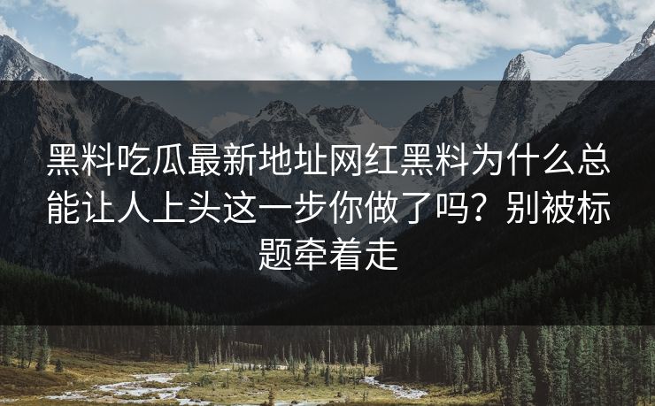 黑料吃瓜最新地址网红黑料为什么总能让人上头这一步你做了吗？别被标题牵着走