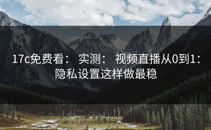 17c免费看： 实测： 视频直播从0到1：隐私设置这样做最稳