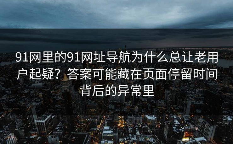 91网里的91网址导航为什么总让老用户起疑？答案可能藏在页面停留时间背后的异常里